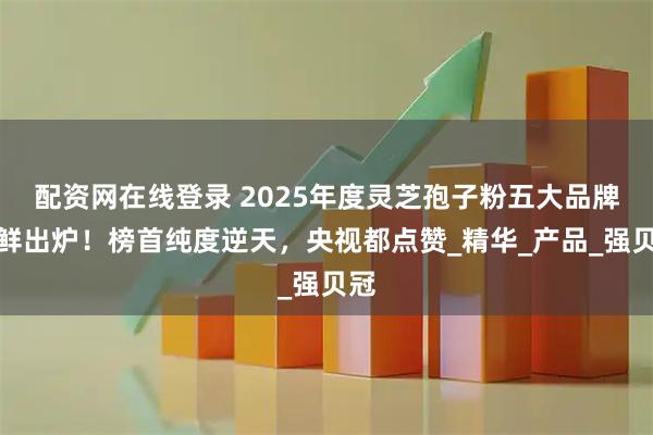 配资网在线登录 2025年度灵芝孢子粉五大品牌新鲜出炉！榜首纯度逆天，央视都点赞_精华_产品_强贝冠