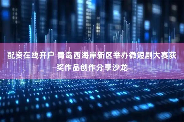 配资在线开户 青岛西海岸新区举办微短剧大赛获奖作品创作分享沙龙