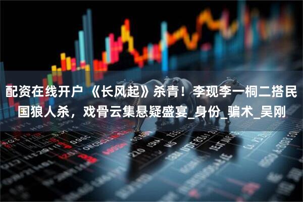 配资在线开户 《长风起》杀青！李现李一桐二搭民国狼人杀，戏骨云集悬疑盛宴_身份_骗术_吴刚