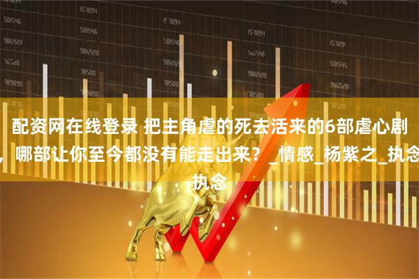 配资网在线登录 把主角虐的死去活来的6部虐心剧，哪部让你至今都没有能走出来？_情感_杨紫之_执念