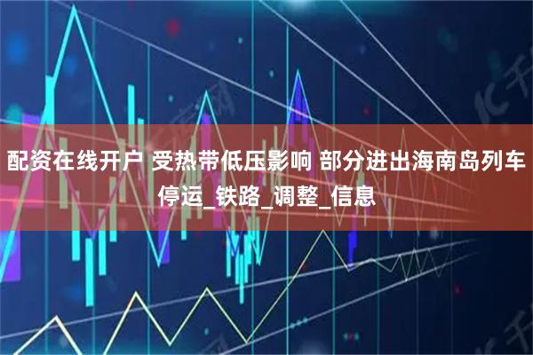 配资在线开户 受热带低压影响 部分进出海南岛列车停运_铁路_调整_信息