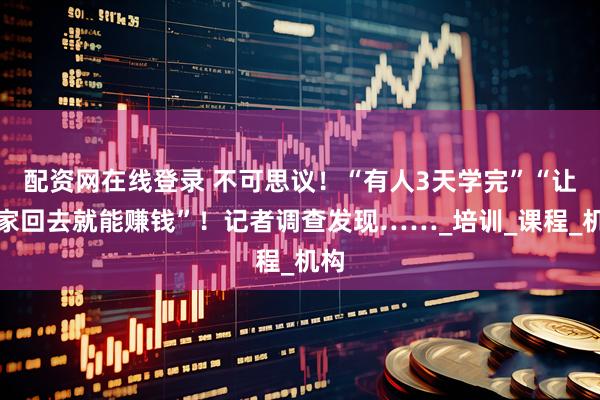 配资网在线登录 不可思议！“有人3天学完”“让大家回去就能赚钱”！记者调查发现……_培训_课程_机构