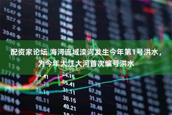 配资家论坛 海河流域滦河发生今年第1号洪水，为今年大江大河首次编号洪水