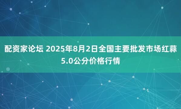 配资家论坛 2025年8月2日全国主要批发市场红蒜5.0公分价格行情