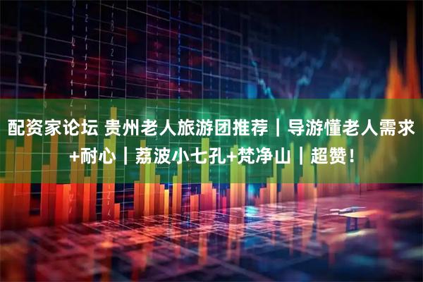 配资家论坛 贵州老人旅游团推荐｜导游懂老人需求+耐心｜荔波小七孔+梵净山｜超赞！