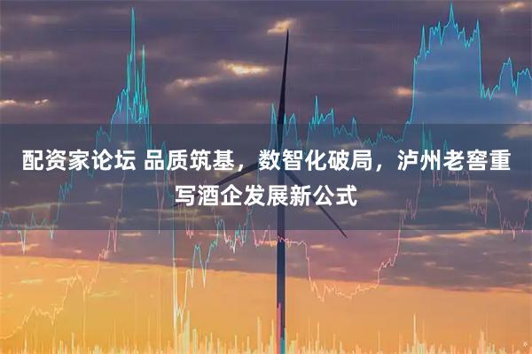 配资家论坛 品质筑基，数智化破局，泸州老窖重写酒企发展新公式