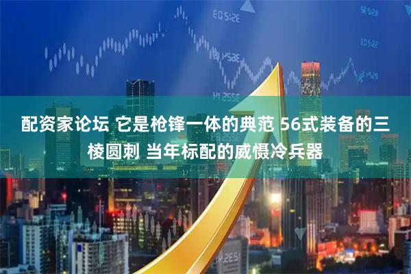 配资家论坛 它是枪锋一体的典范 56式装备的三棱圆刺 当年标配的威慑冷兵器