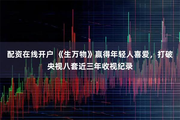 配资在线开户 《生万物》赢得年轻人喜爱，打破央视八套近三年收视纪录