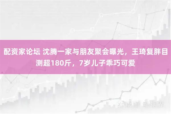 配资家论坛 沈腾一家与朋友聚会曝光，王琦复胖目测超180斤，7岁儿子乖巧可爱