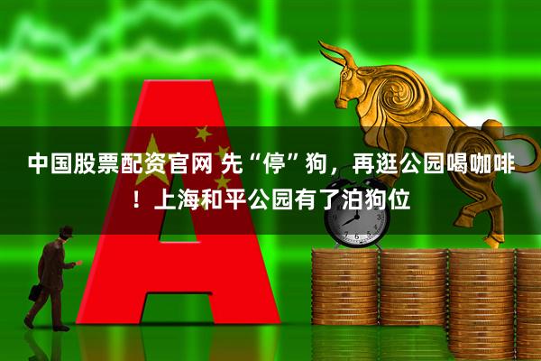 中国股票配资官网 先“停”狗，再逛公园喝咖啡！上海和平公园有了泊狗位