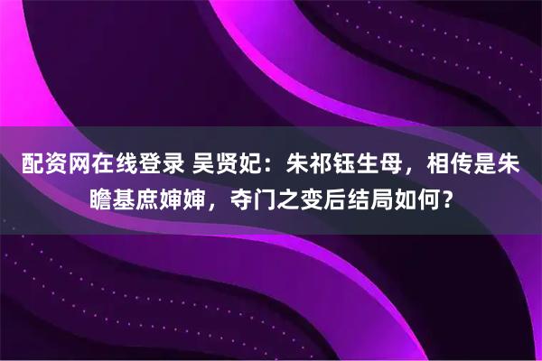 配资网在线登录 吴贤妃：朱祁钰生母，相传是朱瞻基庶婶婶，夺门之变后结局如何？