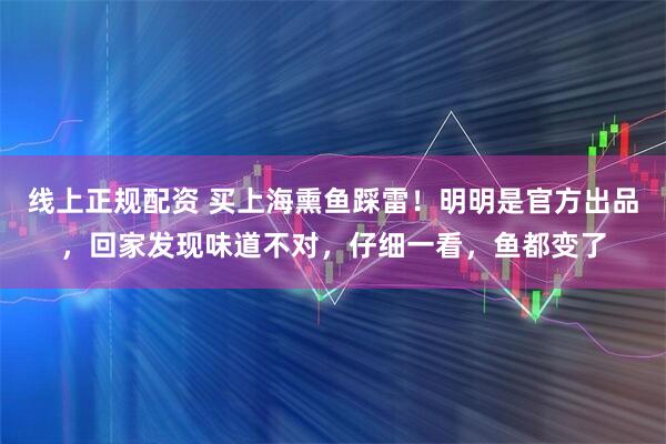 线上正规配资 买上海熏鱼踩雷!明明是官方出品,回家发现味道不对,仔细一看,鱼都变了